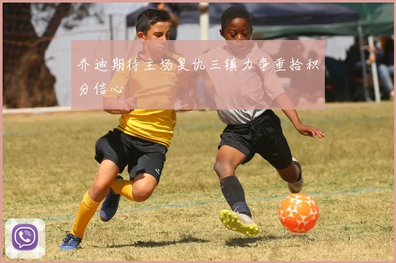 乔迪期待主场复仇三镇力争重拾积分信心