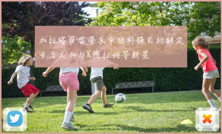 加拉塔萨雷寻求中场补强目标锁定卡马文加与K图拉姆等新星