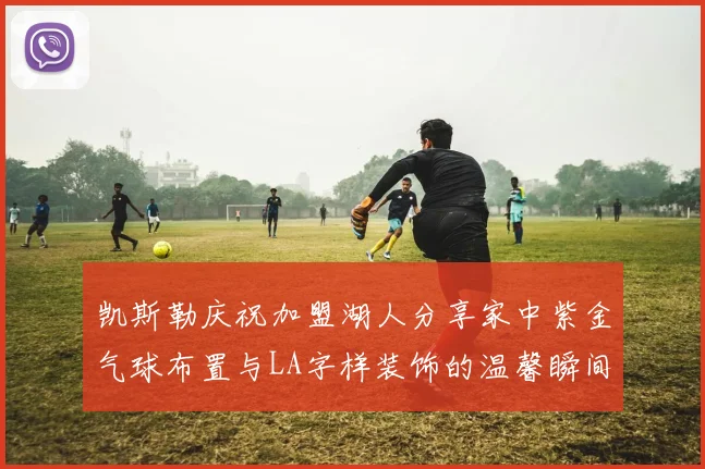 凯斯勒庆祝加盟湖人分享家中紫金气球布置与LA字样装饰的温馨瞬间