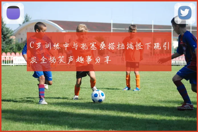 C罗训练中与孔塞桑搭档搞怪下跪引发全场笑声趣事分享