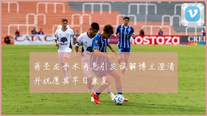 蒋圣龙手术消息引发误解博主澄清并祝愿其早日康复