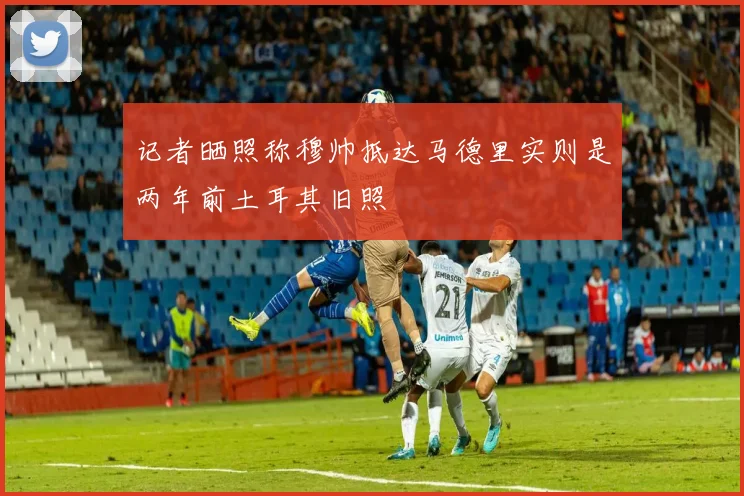 记者晒照称穆帅抵达马德里实则是两年前土耳其旧照