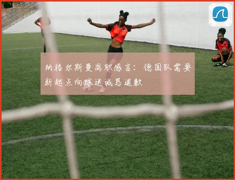纳格尔斯曼离职感言：德国队需要新起点向球迷诚恳道歉