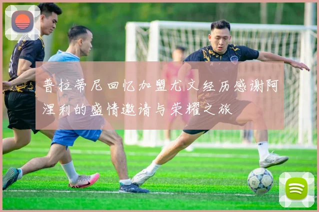 普拉蒂尼回忆加盟尤文经历感谢阿涅利的盛情邀请与荣耀之旅