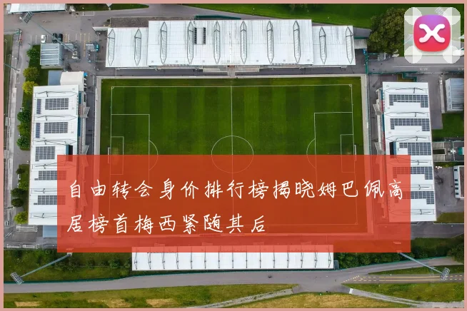 自由转会身价排行榜揭晓姆巴佩高居榜首梅西紧随其后